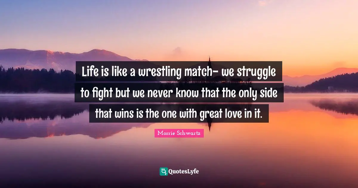 Life is like a wrestling match- we struggle to fight but we never know that the only side that wins is the one with great love in it.
