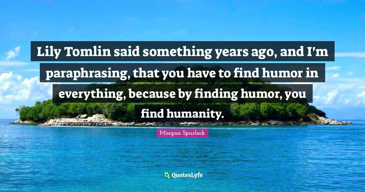 Lily Tomlin said something years ago, and I'm paraphrasing, that you have to find humor in everything, because by finding humor, you find humanity.