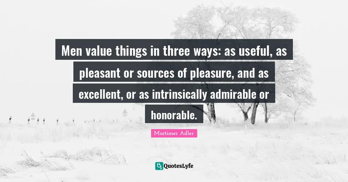 Mortimer Adler Quotes: "Men value things in three ways: as useful, as pleasant or sources of pleasure, and as excellent, or as intrinsically admirable or honorable."