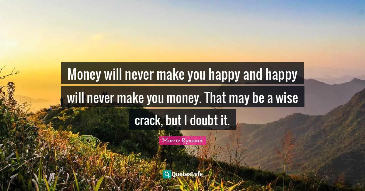 Money will never make you happy and happy will never make you money. That may be a wise crack, but I doubt it.