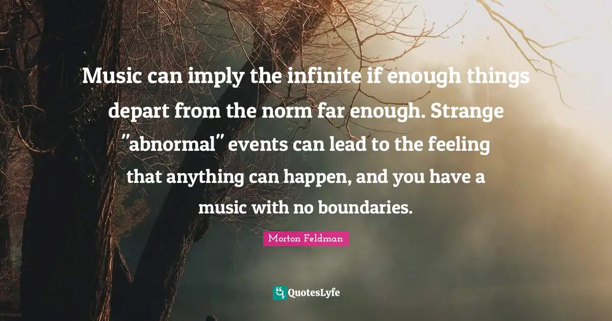 Music can imply the infinite if enough things depart from the norm far enough. Strange "abnormal" events can lead to the feeling that anything can happen, and you have a music with no boundaries.