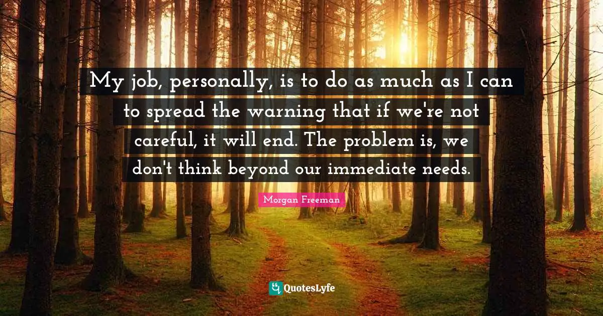 My job, personally, is to do as much as I can to spread the warning that if we're not careful, it will end. The problem is, we don't think beyond our immediate needs.