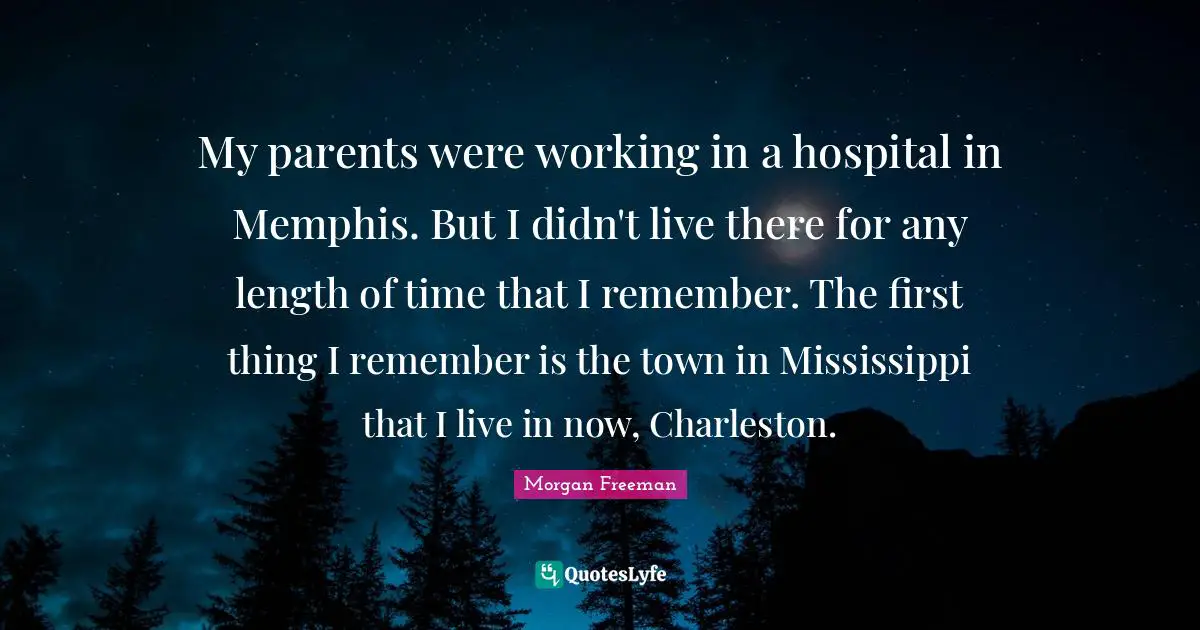 My parents were working in a hospital in Memphis. But I didn't live there for any length of time that I remember. The first thing I remember is the town in Mississippi that I live in now, Charleston.