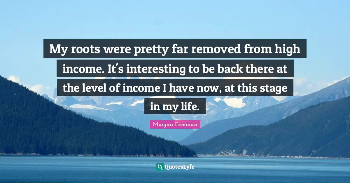 My roots were pretty far removed from high income. It's interesting to be back there at the level of income I have now, at this stage in my life.