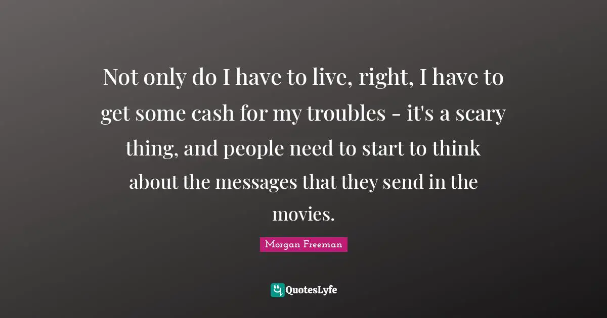 Not only do I have to live, right, I have to get some cash for my troubles - it's a scary thing, and people need to start to think about the messages that they send in the movies.