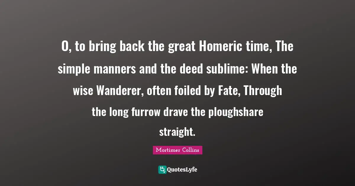 O, to bring back the great Homeric time, The simple manners and the deed sublime: When the wise Wanderer, often foiled by Fate, Through the long furrow drave the ploughshare straight.