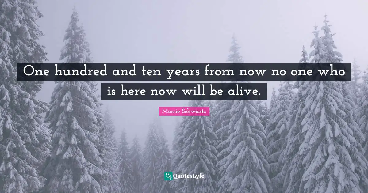One hundred and ten years from now no one who is here now will be alive.