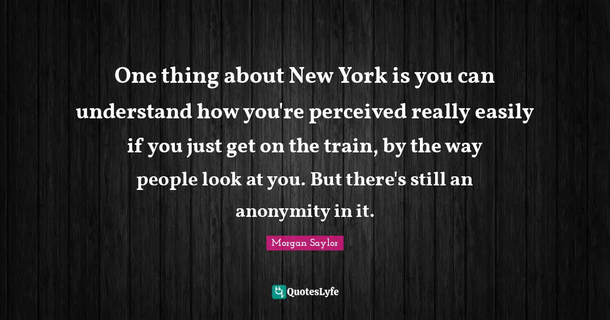 One thing about New York is you can understand how you're perceived really easily if you just get on the train, by the way people look at you. But there's still an anonymity in it.