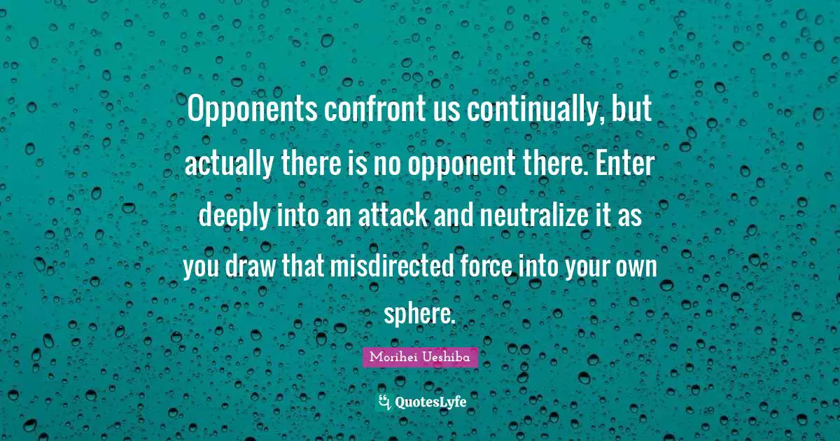 Opponents confront us continually, but actually there is no opponent there. Enter deeply into an attack and neutralize it as you draw that misdirected force into your own sphere.