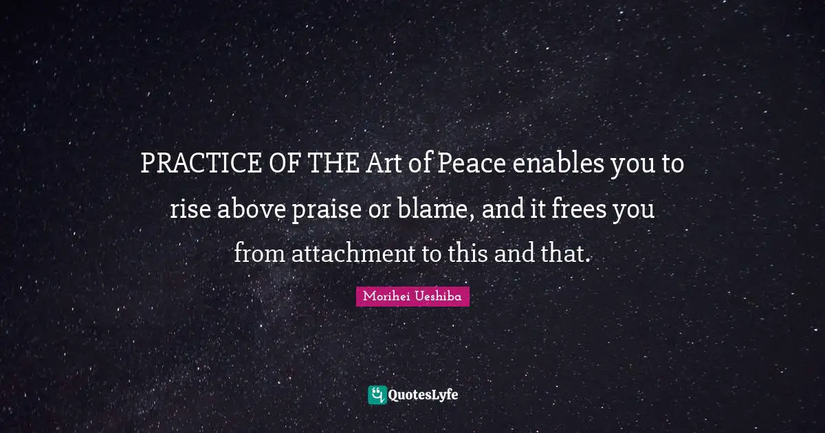 PRACTICE OF THE Art of Peace enables you to rise above praise or blame, and it frees you from attachment to this and that.