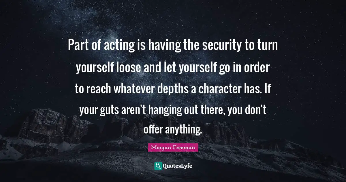 Part of acting is having the security to turn yourself loose and let yourself go in order to reach whatever depths a character has. If your guts aren't hanging out there, you don't offer anything.