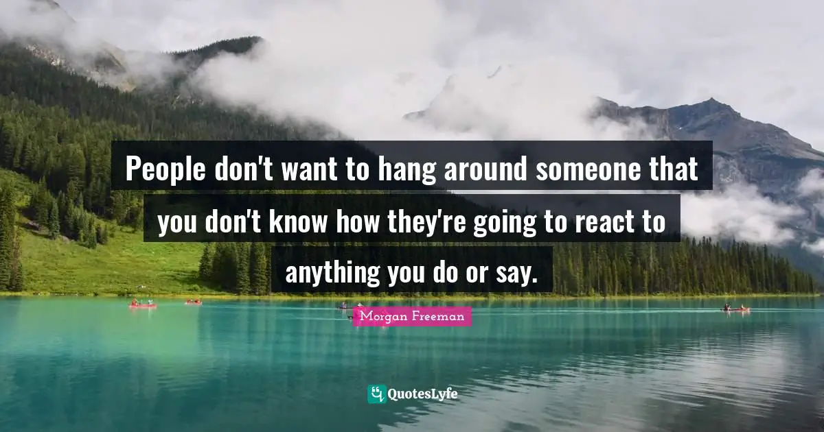 People don't want to hang around someone that you don't know how they're going to react to anything you do or say.
