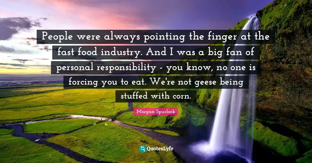 Fast Food Quotes: "People were always pointing the finger at the fast food industry. And I was a big fan of personal responsibility - you know, no one is forcing you to eat. We're not geese being stuffed with corn."