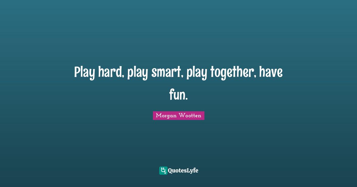 Play hard, play smart, play together, have fun.