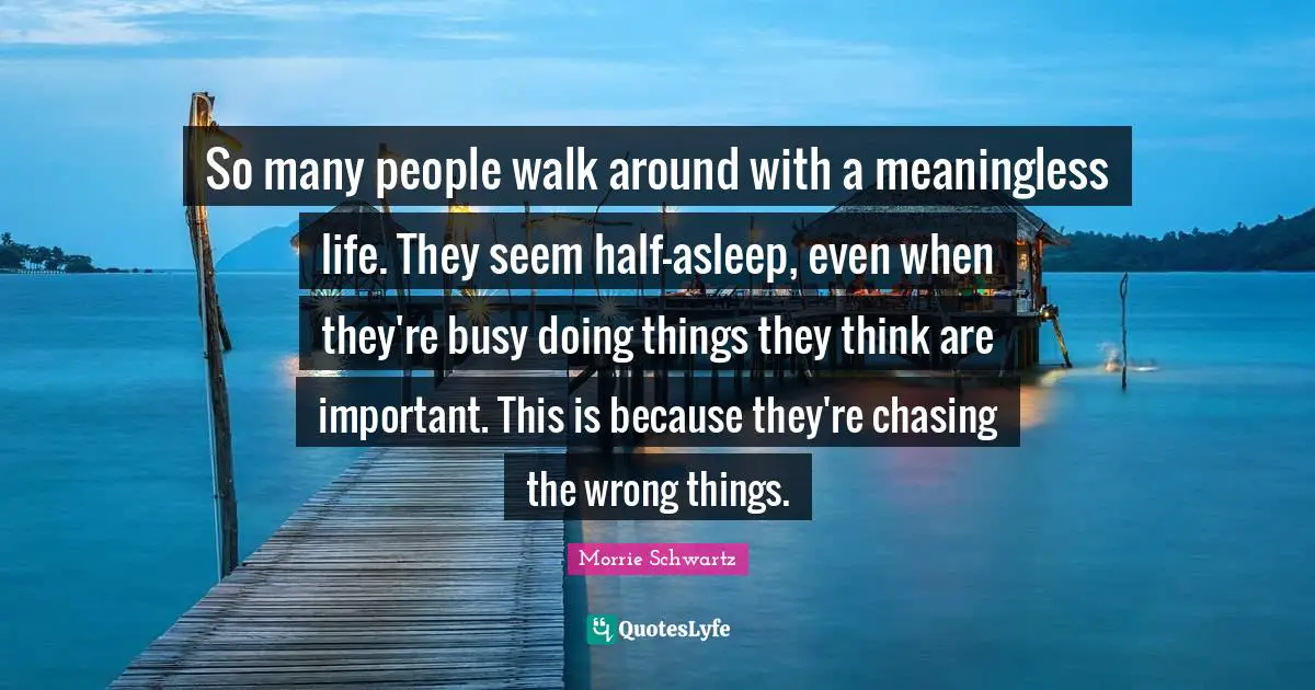 So many people walk around with a meaningless life. They seem half-asleep, even when they're busy doing things they think are important. This is because they're chasing the wrong things.