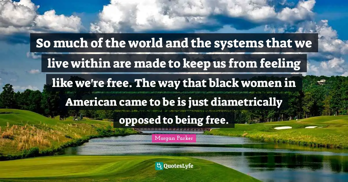 So much of the world and the systems that we live within are made to keep us from feeling like we're free. The way that black women in American came to be is just diametrically opposed to being free.