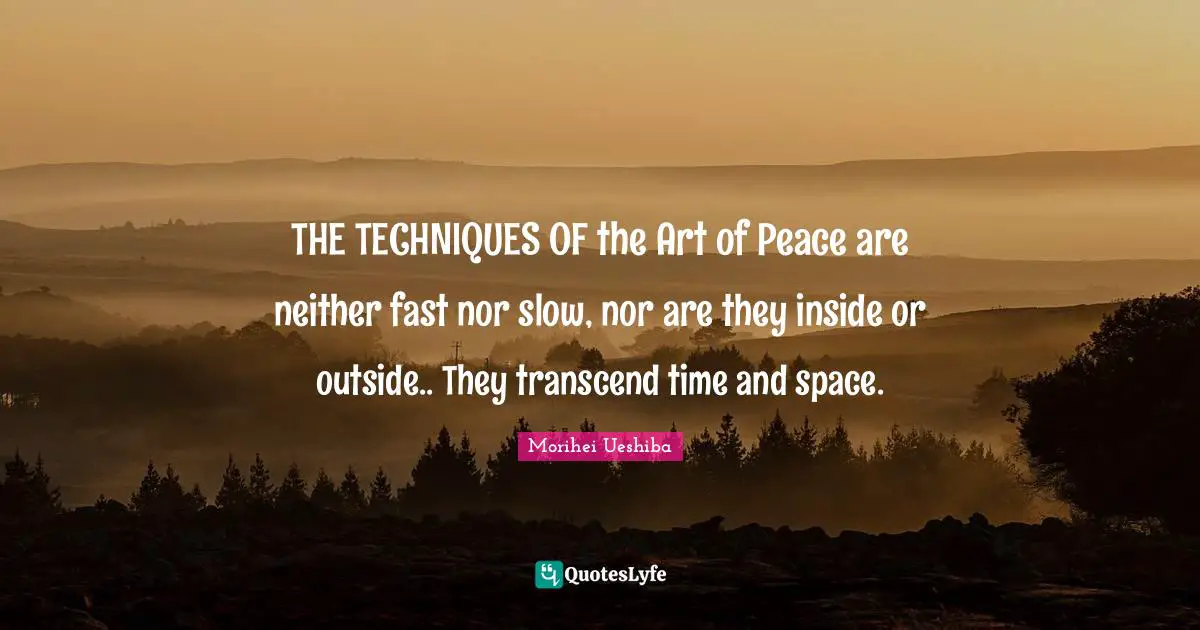 THE TECHNIQUES OF the Art of Peace are neither fast nor slow, nor are they inside or outside.. They transcend time and space.