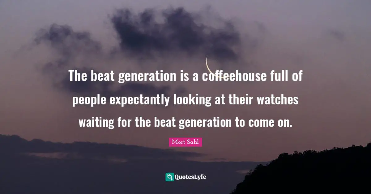 The beat generation is a coffeehouse full of people expectantly looking at their watches waiting for the beat generation to come on.