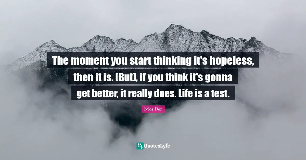 The moment you start thinking it's hopeless, then it is. [But], if you think it's gonna get better, it really does. Life is a test.
