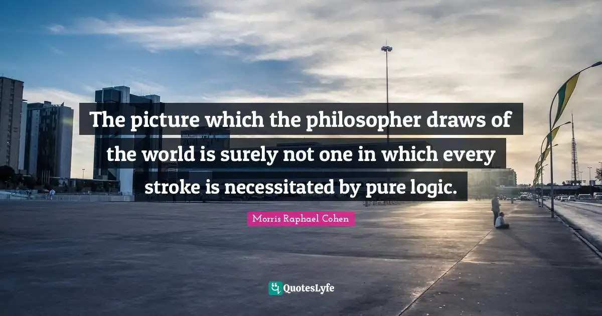 Morris Raphael Cohen Quotes: "The picture which the philosopher draws of the world is surely not one in which every stroke is necessitated by pure logic."