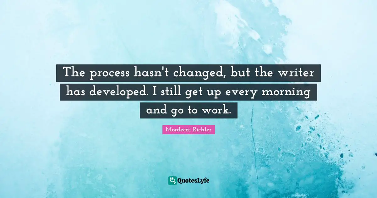 The process hasn't changed, but the writer has developed. I still get up every morning and go to work.