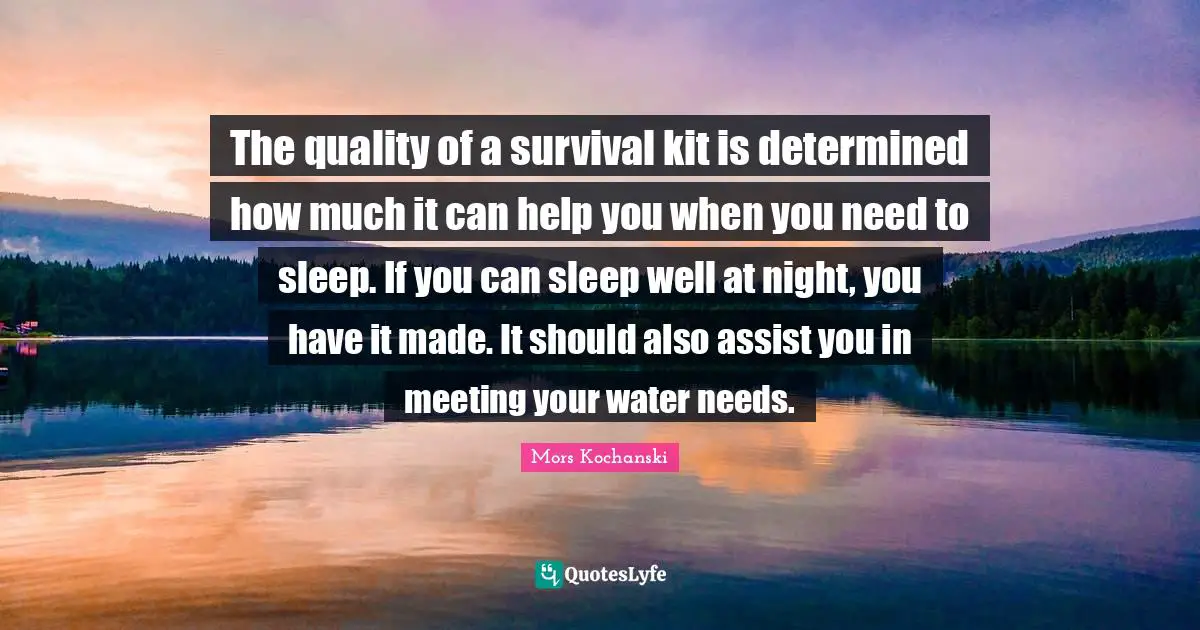 The quality of a survival kit is determined how much it can help you when you need to sleep. If you can sleep well at night, you have it made. It should also assist you in meeting your water needs.