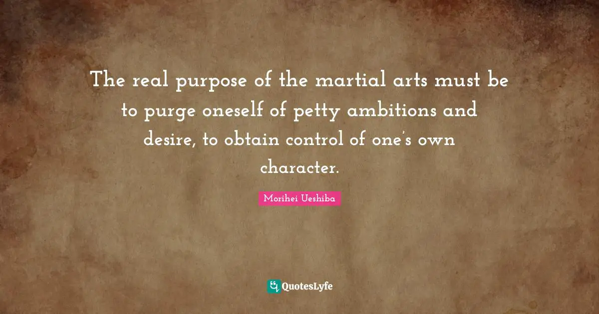 Morihei Ueshiba Quotes: "The real purpose of the martial arts must be to purge oneself of petty ambitions and desire, to obtain control of one’s own character."