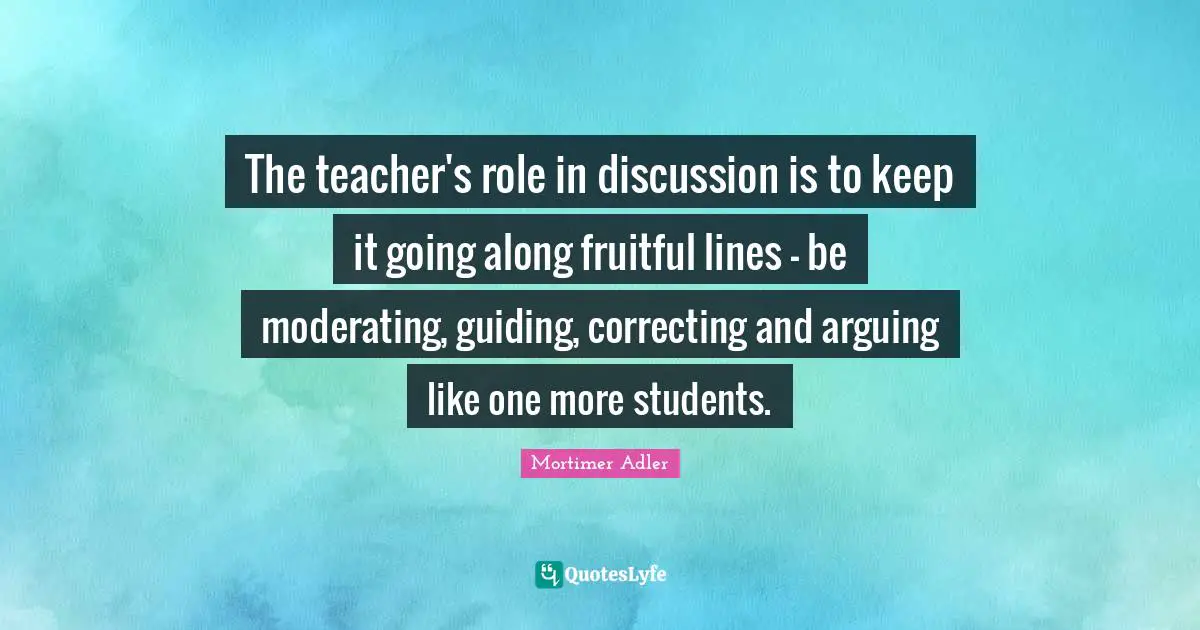 Mortimer Adler Quotes: "The teacher's role in discussion is to keep it going along fruitful lines - be moderating, guiding, correcting and arguing like one more students."