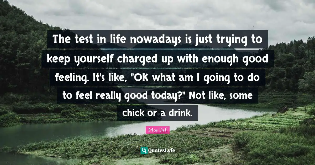 The test in life nowadays is just trying to keep yourself charged up with enough good feeling. It's like, "OK what am I going to do to feel really good today?" Not like, some chick or a drink.