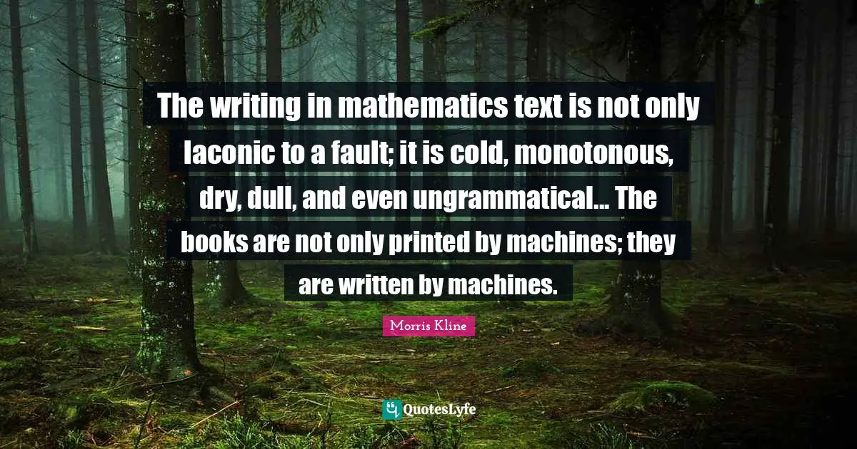 Printed Quotes: "The writing in mathematics text is not only laconic to a fault; it is cold, monotonous, dry, dull, and even ungrammatical... The books are not only printed by machines; they are written by machines."