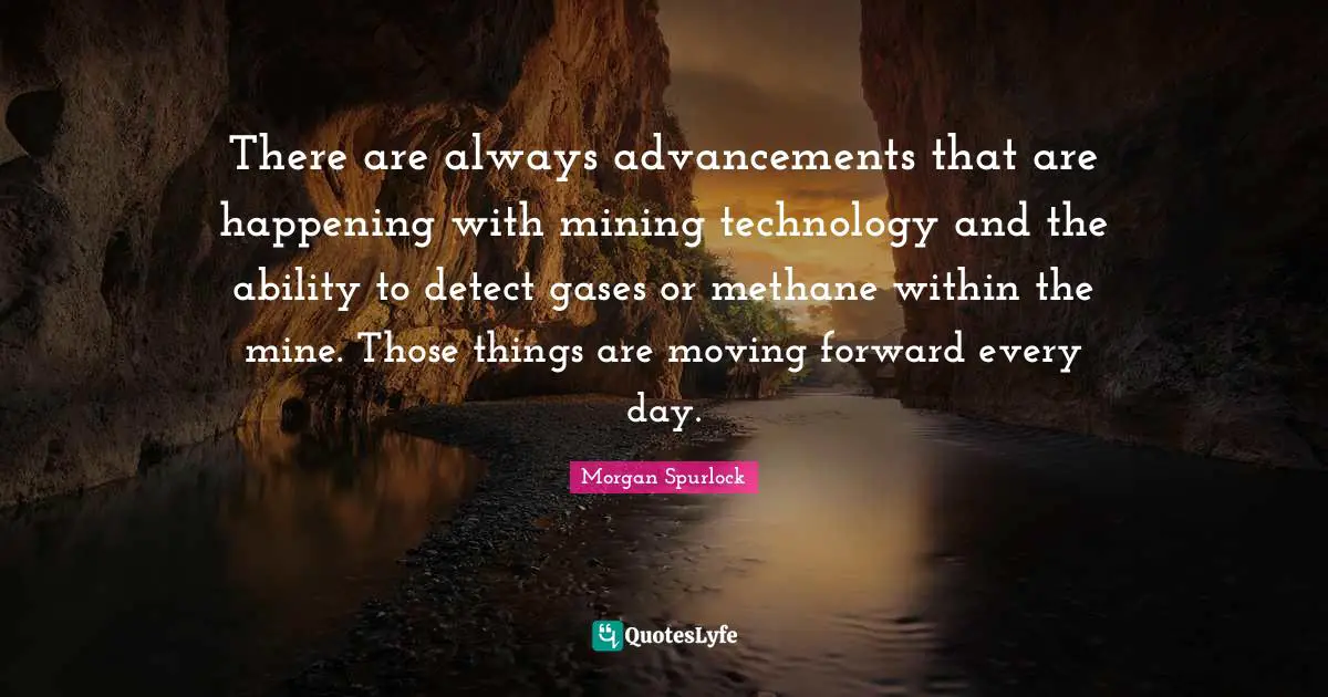 There are always advancements that are happening with mining technology and the ability to detect gases or methane within the mine. Those things are moving forward every day.