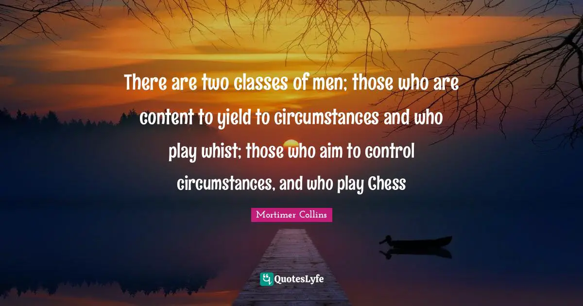 There are two classes of men; those who are content to yield to circumstances and who play whist; those who aim to control circumstances, and who play Chess