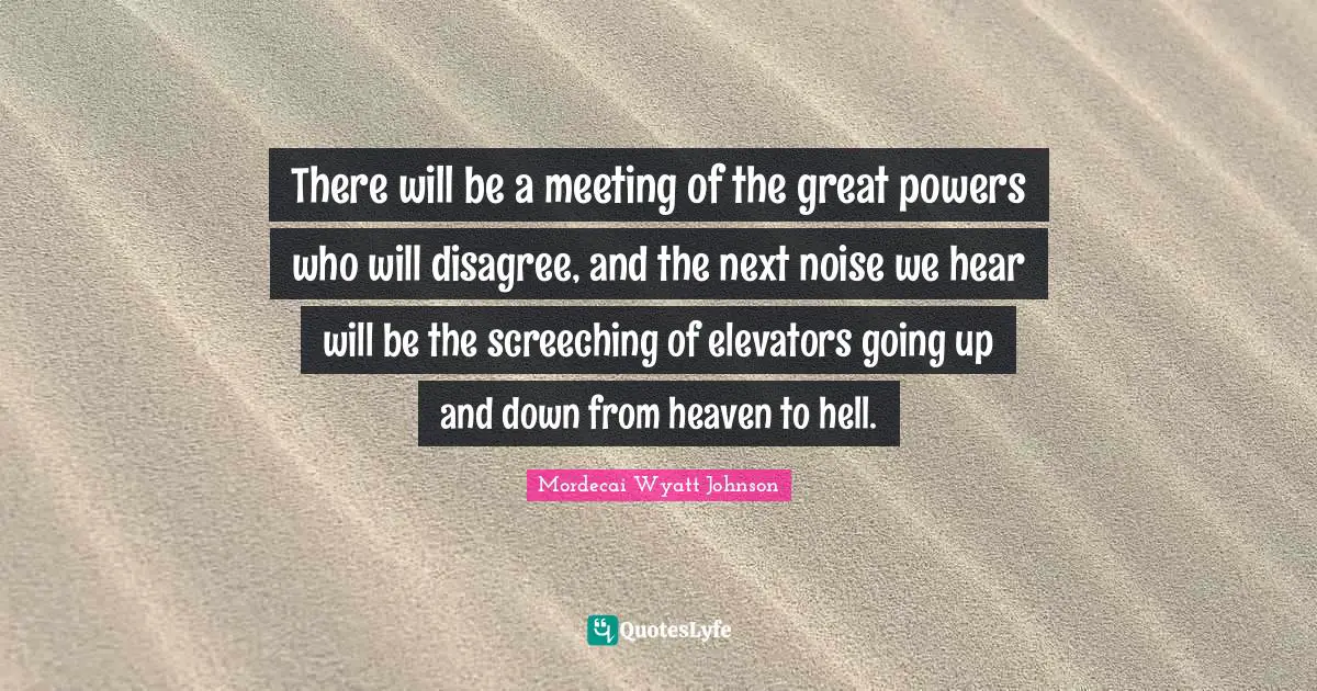 There will be a meeting of the great powers who will disagree, and the next noise we hear will be the screeching of elevators going up and down from heaven to hell.
