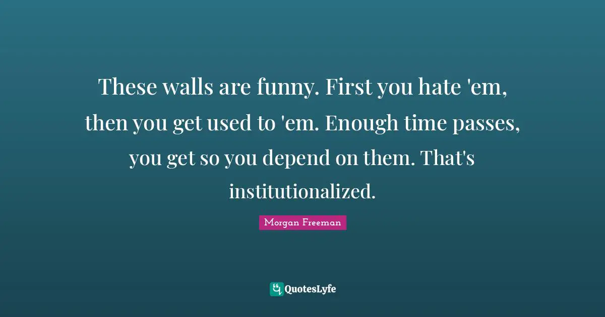 These walls are funny. First you hate 'em, then you get used to 'em. Enough time passes, you get so you depend on them. That's institutionalized.