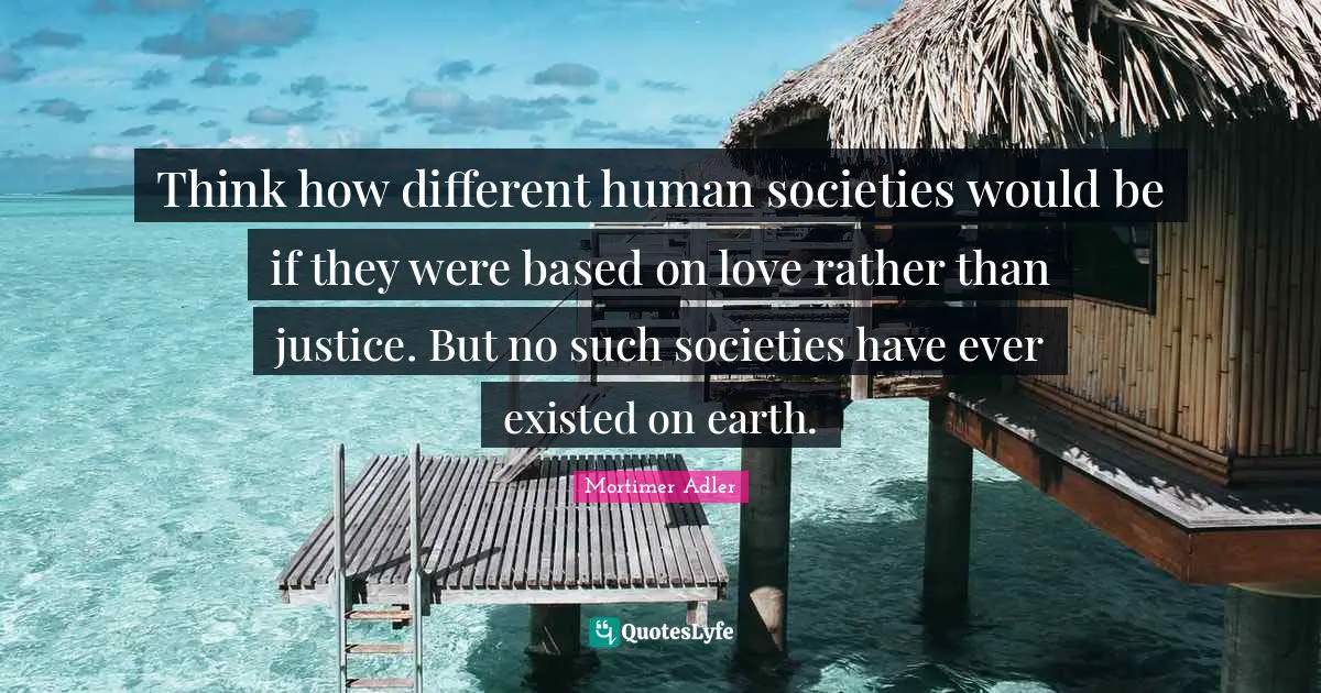 Think how different human societies would be if they were based on love rather than justice. But no such societies have ever existed on earth.