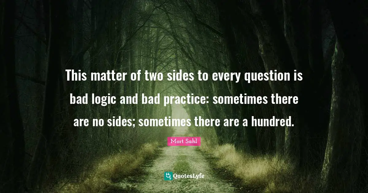 This matter of two sides to every question is bad logic and bad practice: sometimes there are no sides; sometimes there are a hundred.