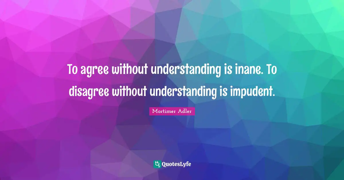 Mortimer Adler Quotes: "To agree without understanding is inane. To disagree without understanding is impudent."
