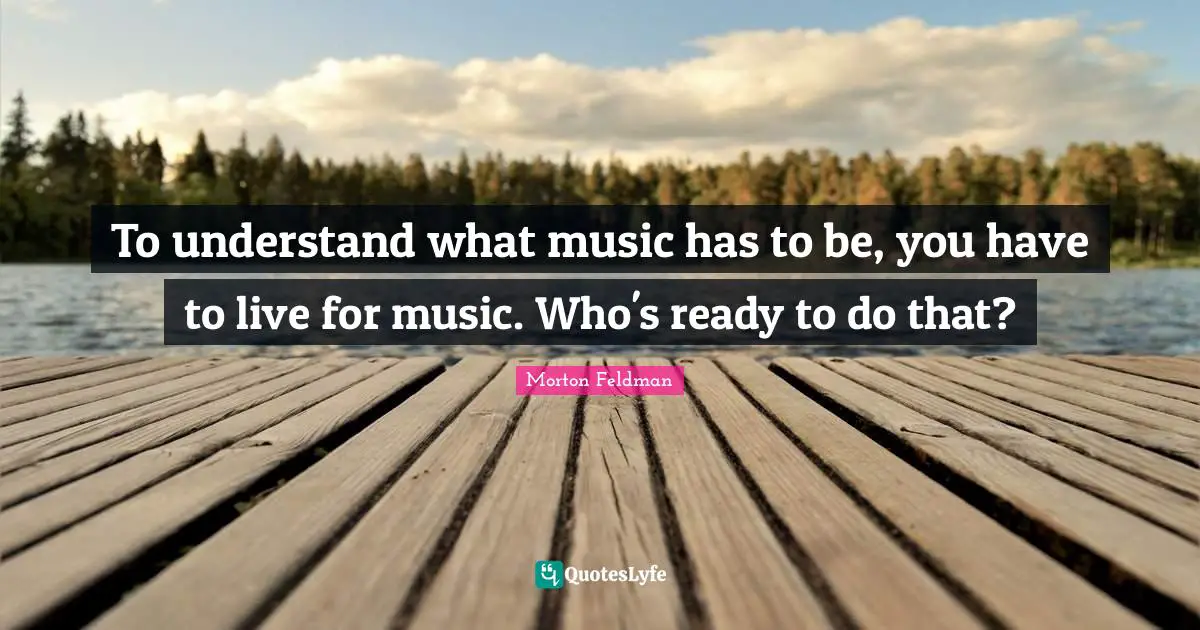 To understand what music has to be, you have to live for music. Who's ready to do that?