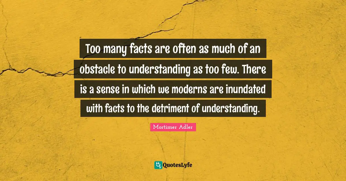 Mortimer Adler Quotes: "Too many facts are often as much of an obstacle to understanding as too few. There is a sense in which we moderns are inundated with facts to the detriment of understanding."