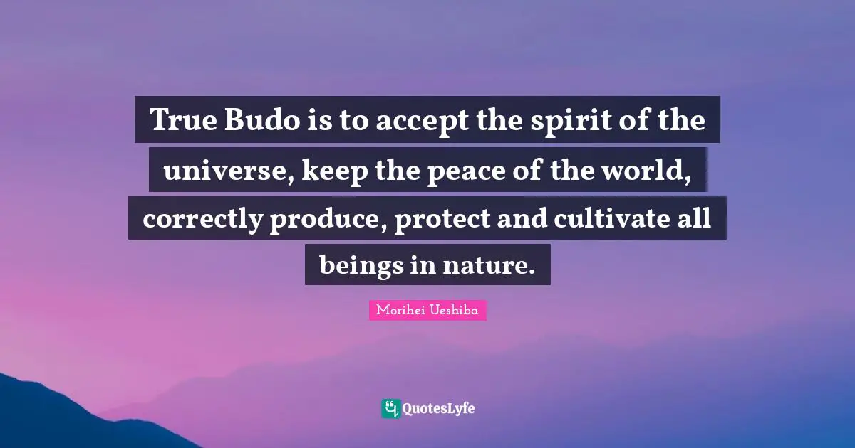 True Budo is to accept the spirit of the universe, keep the peace of the world, correctly produce, protect and cultivate all beings in nature.