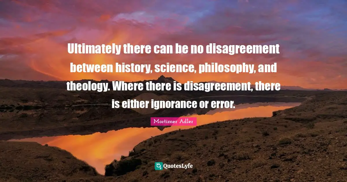 Mortimer Adler Quotes: "Ultimately there can be no disagreement between history, science, philosophy, and theology. Where there is disagreement, there is either ignorance or error."