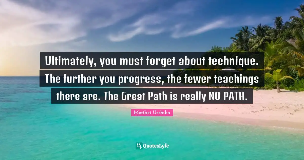 Fewer Quotes: "Ultimately, you must forget about technique. The further you progress, the fewer teachings there are. The Great Path is really NO PATH."