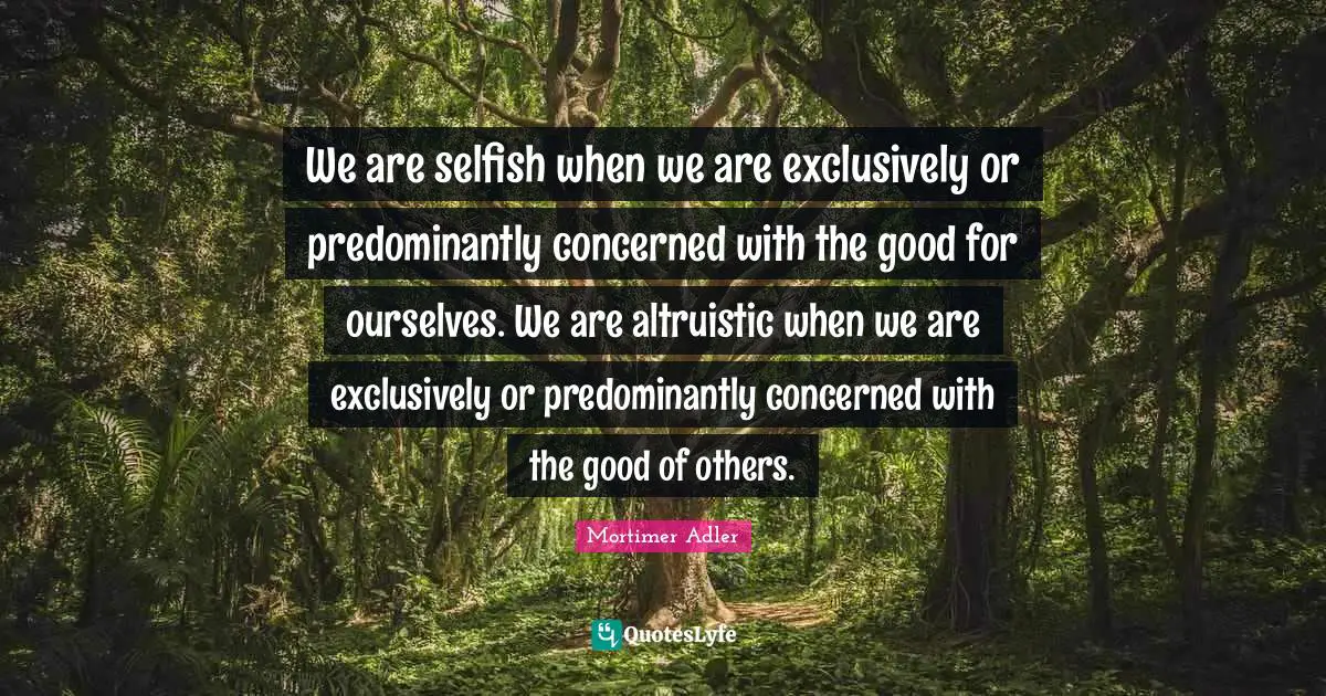 We are selfish when we are exclusively or predominantly concerned with the good for ourselves. We are altruistic when we are exclusively or predominantly concerned with the good of others.