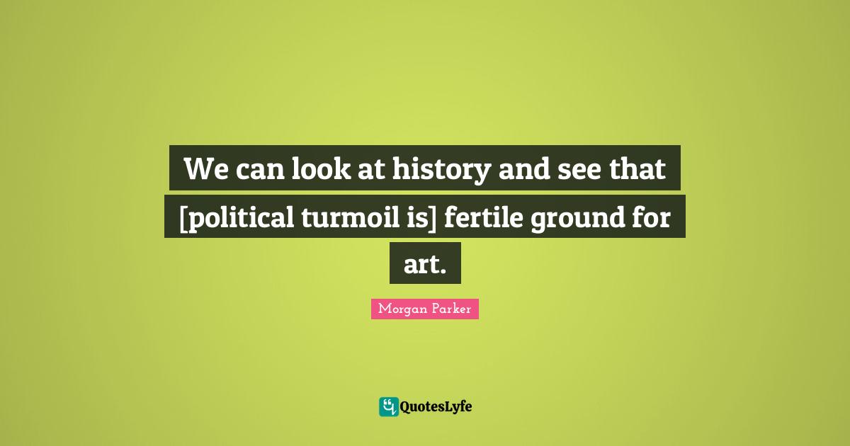 We can look at history and see that [political turmoil is] fertile ground for art.