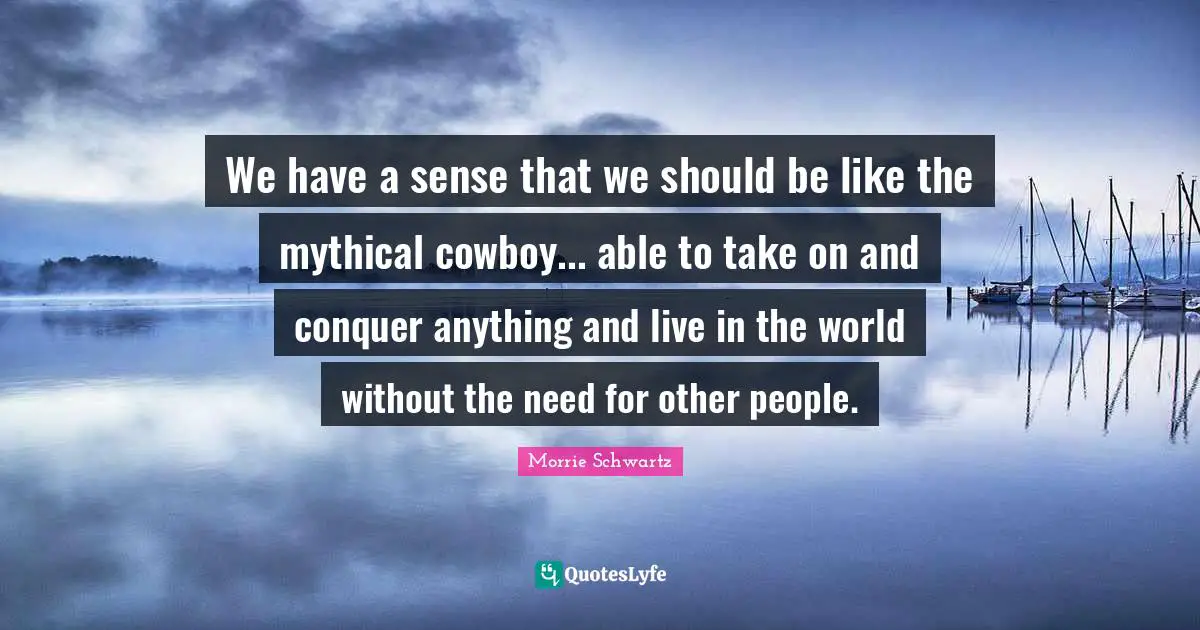We have a sense that we should be like the mythical cowboy... able to take on and conquer anything and live in the world without the need for other people.