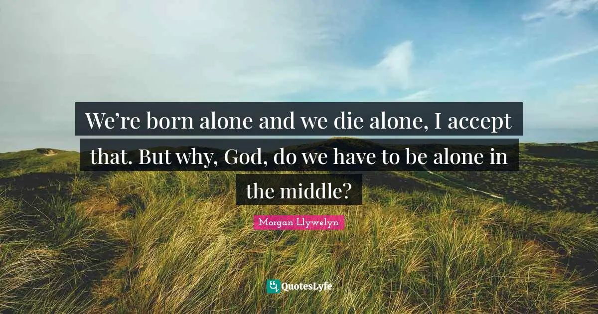 We’re born alone and we die alone, I accept that. But why, God, do we have to be alone in the middle?