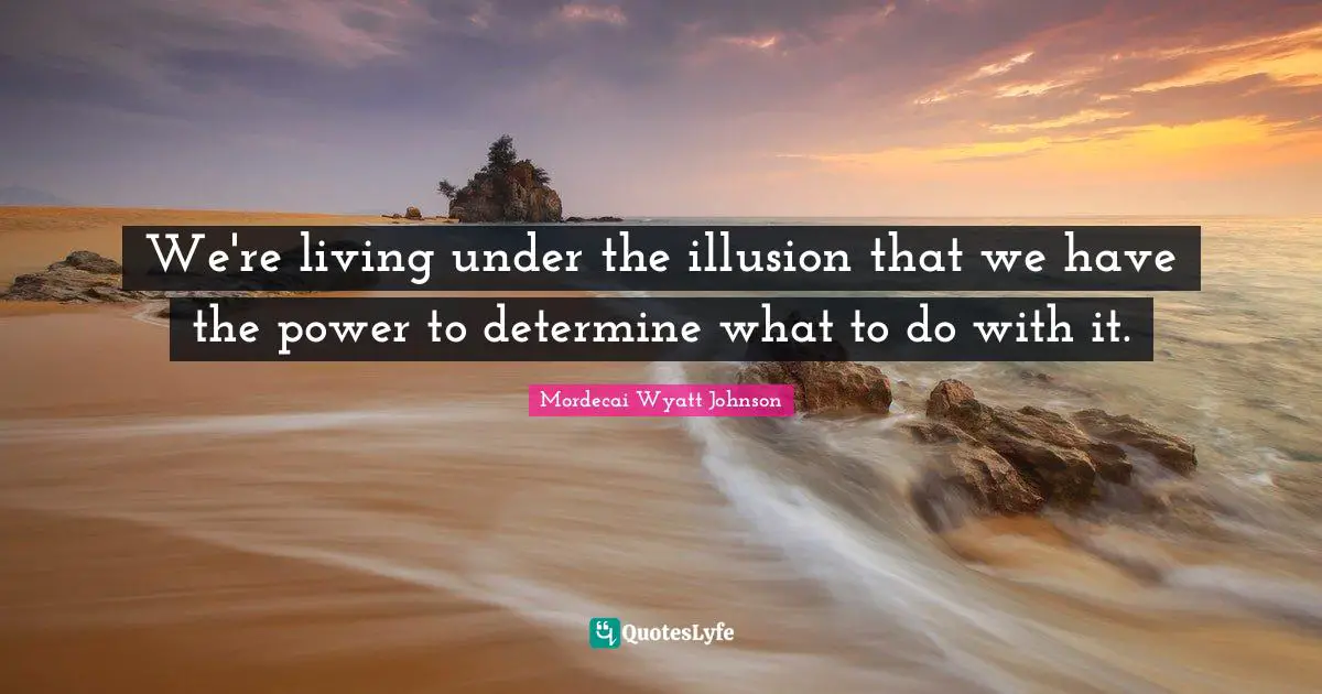 We're living under the illusion that we have the power to determine what to do with it.