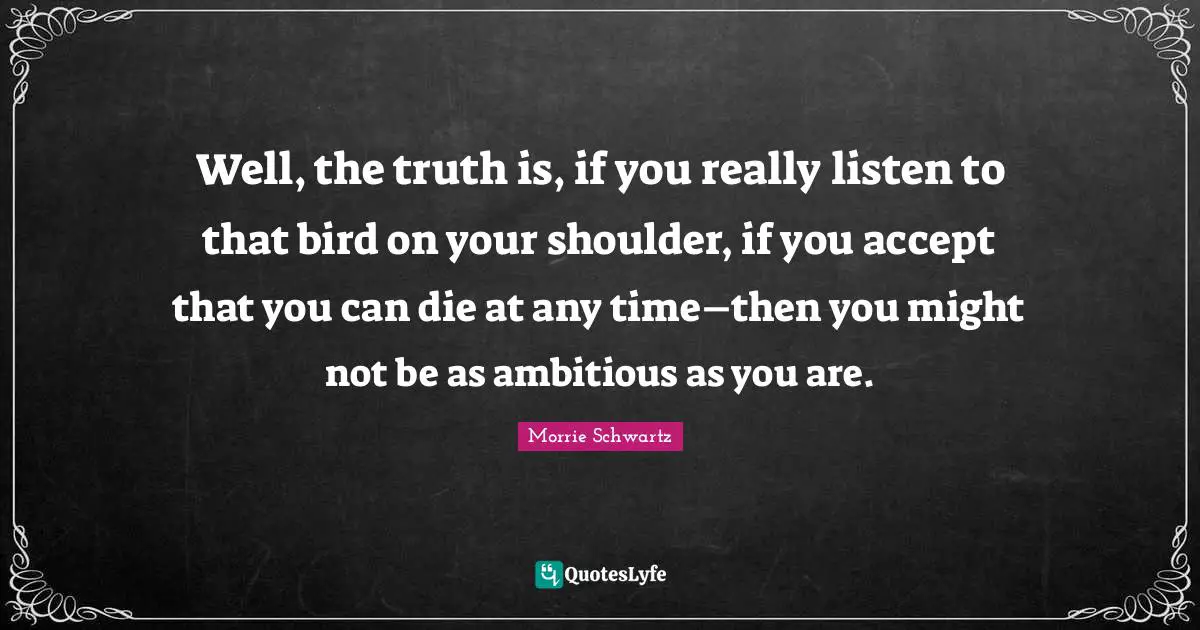 Well, the truth is, if you really listen to that bird on your shoulder, if you accept that you can die at any time–then you might not be as ambitious as you are.