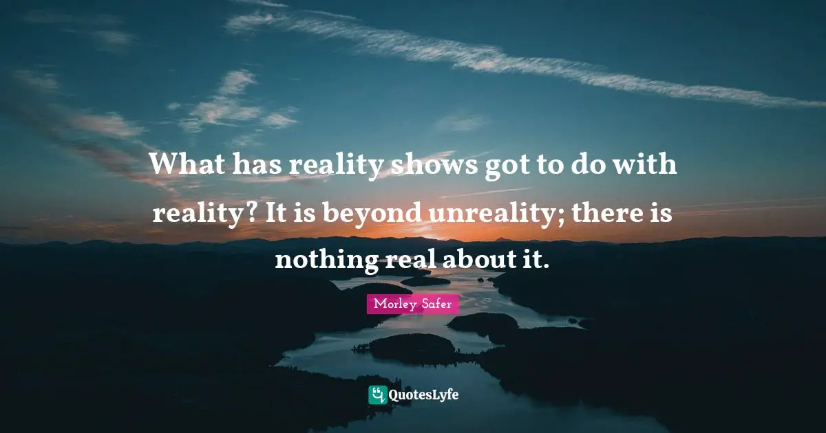 Morley Safer Quotes: "What has reality shows got to do with reality? It is beyond unreality; there is nothing real about it."
