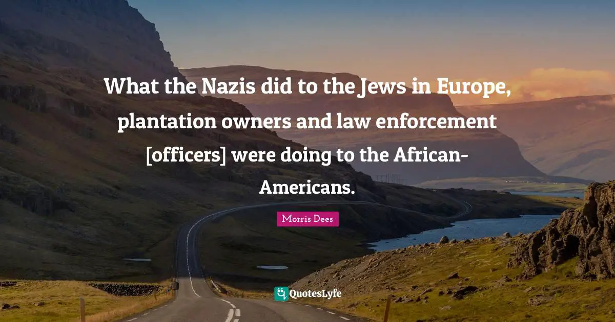 What the Nazis did to the Jews in Europe, plantation owners and law enforcement [officers] were doing to the African-Americans.